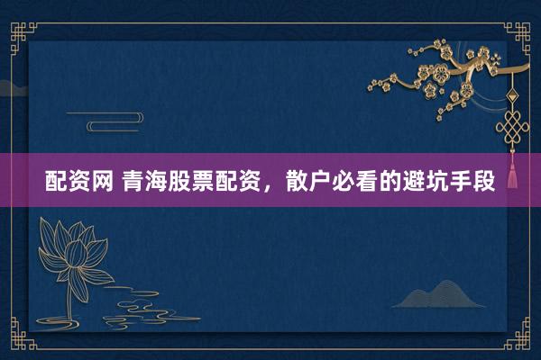 配资网 青海股票配资，散户必看的避坑手段