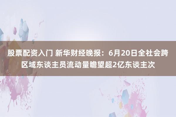 股票配资入门 新华财经晚报：6月20日全社会跨区域东谈主员流动量瞻望超2亿东谈主次