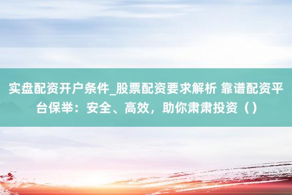 实盘配资开户条件_股票配资要求解析 靠谱配资平台保举：安全、高效，助你肃肃投资（）