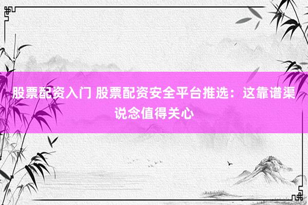 股票配资入门 股票配资安全平台推选：这靠谱渠说念值得关心