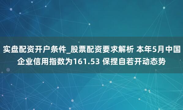 实盘配资开户条件_股票配资要求解析 本年5月中国企业信用指数为161.53 保捏自若开动态势