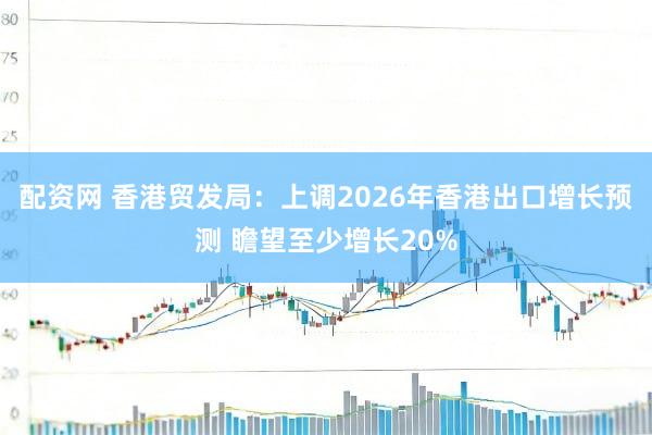 配资网 香港贸发局：上调2026年香港出口增长预测 瞻望至少增长20%
