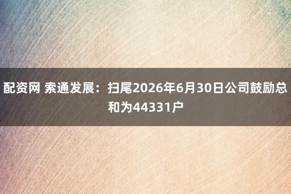 配资网 索通发展：扫尾2026年6月30日公司鼓励总和为44331户
