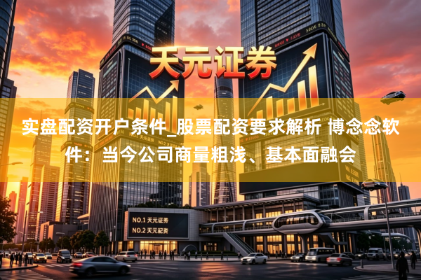 实盘配资开户条件_股票配资要求解析 博念念软件：当今公司商量粗浅、基本面融会