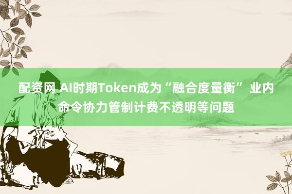配资网 AI时期Token成为“融合度量衡” 业内命令协力管制计费不透明等问题