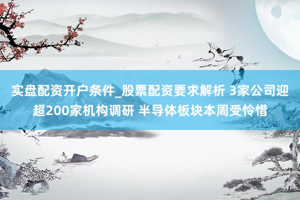 实盘配资开户条件_股票配资要求解析 3家公司迎超200家机构调研 半导体板块本周受怜惜