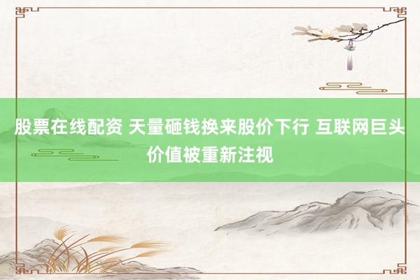 股票在线配资 天量砸钱换来股价下行 互联网巨头价值被重新注视
