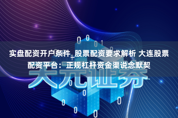 实盘配资开户条件_股票配资要求解析 大连股票配资平台：正规杠杆资金渠说念默契