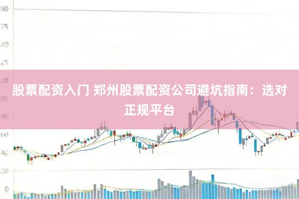 股票配资入门 郑州股票配资公司避坑指南：选对正规平台