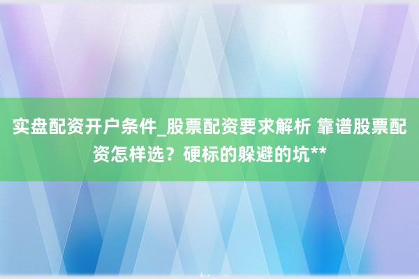 实盘配资开户条件_股票配资要求解析 靠谱股票配资怎样选？硬标的躲避的坑**