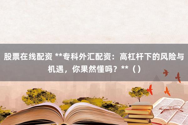 股票在线配资 **专科外汇配资：高杠杆下的风险与机遇，你果然懂吗？**（）
