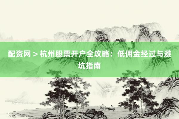 配资网 > 杭州股票开户全攻略：低佣金经过与避坑指南