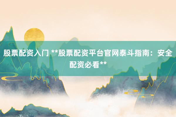 股票配资入门 **股票配资平台官网泰斗指南：安全配资必看**