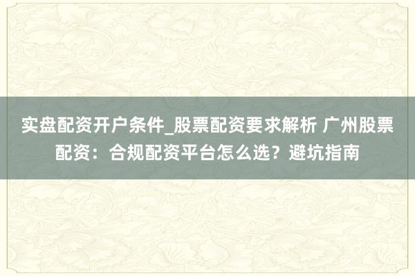 实盘配资开户条件_股票配资要求解析 广州股票配资：合规配资平台怎么选？避坑指南