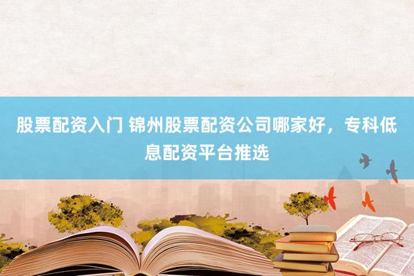 股票配资入门 锦州股票配资公司哪家好，专科低息配资平台推选