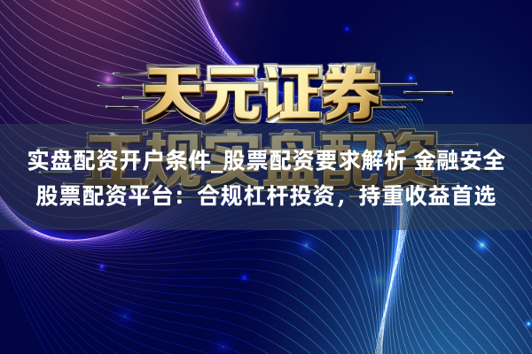 实盘配资开户条件_股票配资要求解析 金融安全股票配资平台：合规杠杆投资，持重收益首选